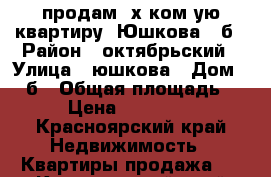 продам 3х ком-ую квартиру  Юшкова 16б › Район ­ октябрьский › Улица ­ юшкова › Дом ­ 16б › Общая площадь ­ 55 › Цена ­ 2 750 000 - Красноярский край Недвижимость » Квартиры продажа   . Красноярский край